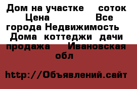 Дом на участке 30 соток › Цена ­ 550 000 - Все города Недвижимость » Дома, коттеджи, дачи продажа   . Ивановская обл.